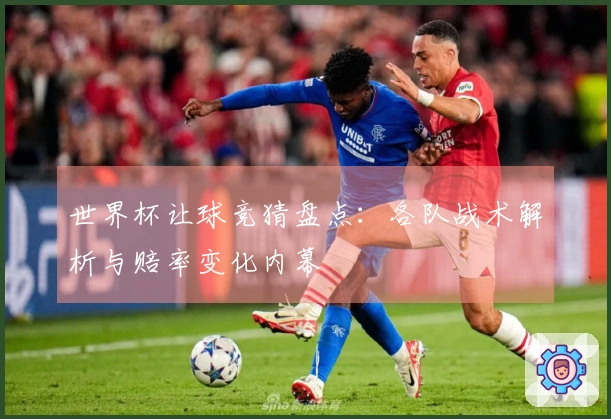 世界杯让球竞猜盘点：各队战术解析与赔率变化内幕