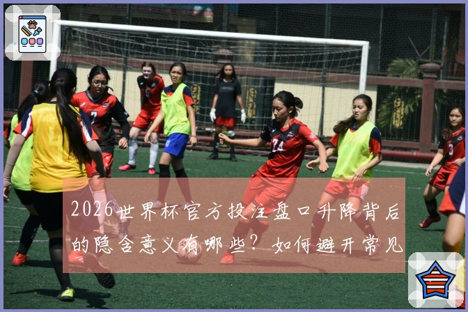 2026世界杯官方投注盘口升降背后的隐含意义有哪些？如何避开常见误区？