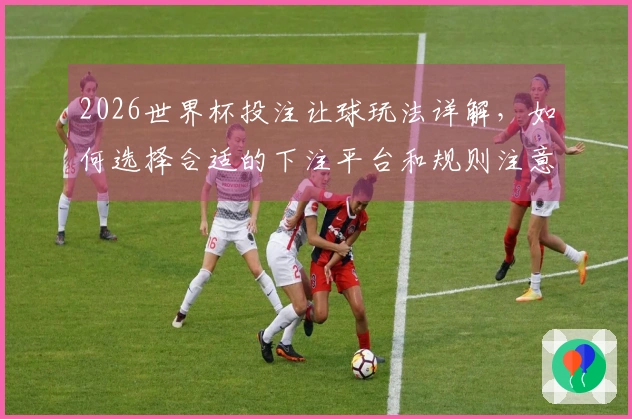 2026世界杯投注让球玩法详解，如何选择合适的下注平台和规则注意事项
