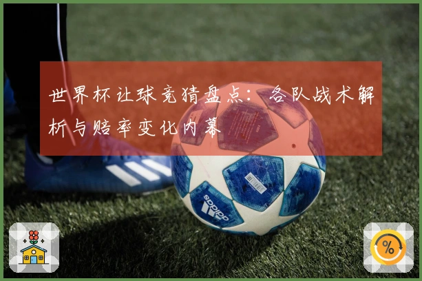 世界杯让球竞猜盘点：各队战术解析与赔率变化内幕